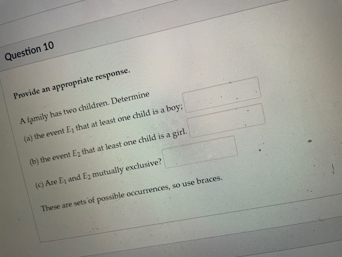 Question 10
Provide an appropriate response.
A family has two children. Determine
(a) the event E1 that at least one child is a boy;
(b) the event E2 that at least one child is a girl.
(c) Are E1 and E2 mutually exclusive?
These are sets of possible occurrences, so use braces.
