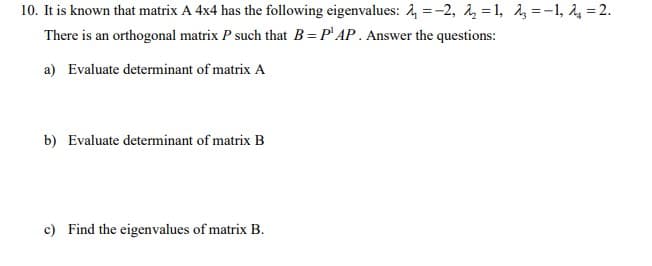 10. It is known that matrix A 4x4 has the following eigenvalues: 4 =-2, 1, = 1, =-1, 24 =2.
There is an orthogonal matrix P such that B= P' AP. Answer the questions:
a) Evaluate determinant of matrix A
b) Evaluate determinant of matrix B
c) Find the eigenvalues of matrix B.
