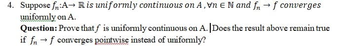 4. Suppose fn:A→ Ris uniformly continuous on A, Vn EN and fn → f converges
uniformly on A.
Question: Prove that f is uniformly continuous on A. |Does the result above remain true
if fn →f converges pointwise instead of uniformly?
