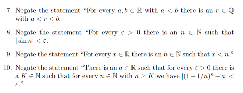 7. Negate the statement "For every a, b e R with a < b there is an r € Q
with a <r < b.
8. Negate the statement "For every e > 0 there is an n E N such that
| sin n| < ɛ.
9. Negate the statement "For every x E R there is an n EN such that x < n."
10. Negate the statement "There is an a e R such that for every & > 0 there is
a KeN such that for every n EN with n > K we have |(1+1/n)" – a| <
E."
