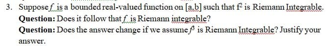 3. Supposef is a bounded real-valued function on [ab] such that f is Riemann Integrable.
Question: Does it follow that f is Riemann integrable?
Question: Does the answer change if we assume f is Riemann Integrable? Justify your
answer.
