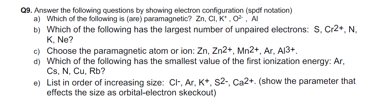 Q9. Answer the following questions by showing electron configuration (spdf notation)
a) Which of the following is (are) paramagnetic? Zn, CI, K* , 0² , Al
b) Which of the following has the largest number of unpaired electrons: S, Cr2+, N,
K, Ne?
c) Choose the paramagnetic atom or ion: Zn, Zn2+, Mn2+, Ar, AI3+.
d) Which of the following has the smallest value of the first ionization energy: Ar,
Cs, N, Cu, Rb?
e) List in order of increasing size: Cl-, Ar, K+, S2-, Ca2+. (show the parameter that
effects the size as orbital-electron skeckout)
