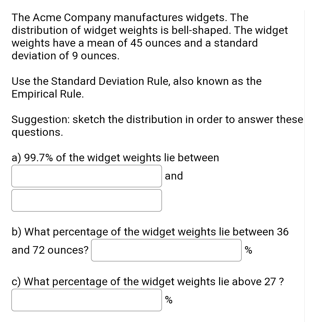 The Acme Company manufactures widgets. The
distribution of widget weights is bell-shaped. The widget
weights have a mean of 45 ounces and a standard
deviation of 9 ounces.
Use the Standard Deviation Rule, also known as the
Empirical Rule.
Suggestion: sketch the distribution in order to answer these
questions.
a) 99.7% of the widget weights lie between
and
b) What percentage of the widget weights lie between 36
and 72 ounces?
c) What percentage of the widget weights lie above 27 ?
%
