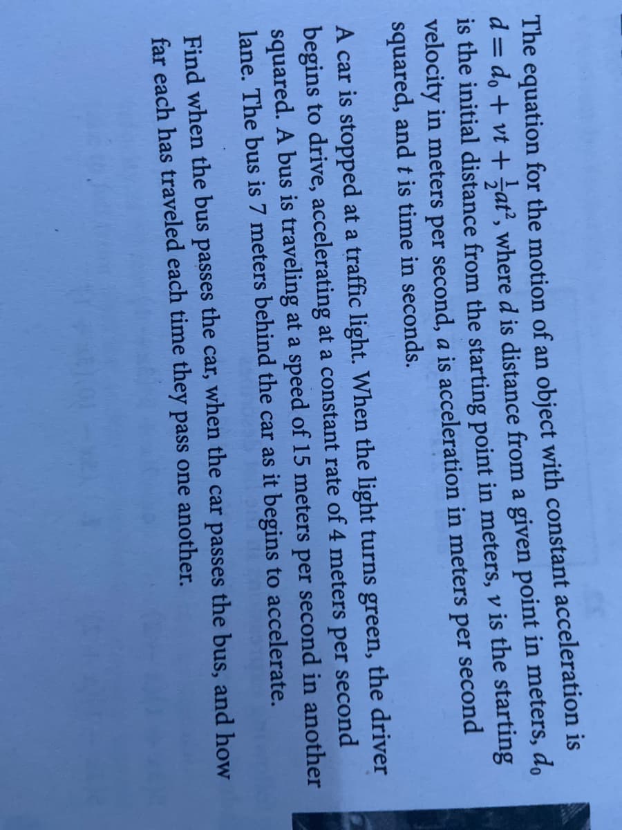 The equation for the motion of an object with constant acceleration is
d = do + vt + sat, where d is distance from a given point in meters, do
is the initial distance from the starting point in meters, v is the starting
velocity in meters per second, a is acceleration in meters per second
squared, and t is time in seconds.
A car is stopped at a traffic light. When the light turns green, the driver
begins to drive, accelerating at a constant rate of 4 meters per second
squared. A bus is traveling at a speed of 15 meters per second in another
lane. The bus is 7 meters behind the car as it begins to accelerate.
Find when the bus passes the car, when the car passes the bus, and how
far each has traveled each time they pass one another.
