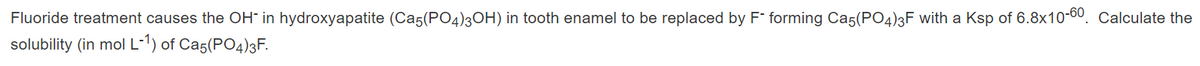 Fluoride treatment causes the OH" in hydroxyapatite (Ca5(PO4)3OH) in tooth enamel to be replaced by F forming Ca5(PO4)3F with a Ksp of 6.8x10-00. Calculate the
solubility (in mol L-') of Ca5(PO4)3F.
