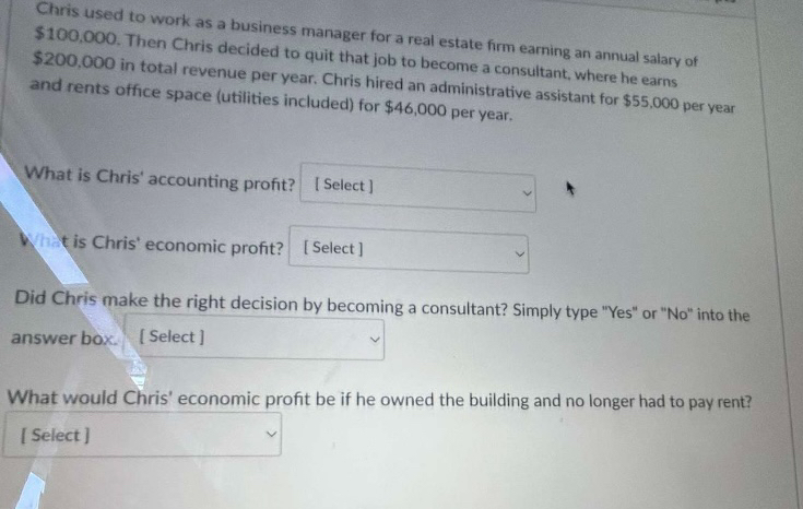 Chris used to work as a business manager for a real estate firm earning an annual salary of
$100,000. Then Chris decided to quit that job to become a consultant, where he earns
$200,000 in total revenue per year. Chris hired an administrative assistant for $55,000 per year
and rents office space (utilities included) for $46,000 per year.
What is Chris' accounting profit? [Select]
What is Chris' economic profit? [Select]
Did Chris make the right decision by becoming a consultant? Simply type "Yes" or "No" into the
answer box. [Select]
What would Chris' economic profit be if he owned the building and no longer had to pay rent?
[Select]