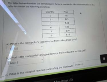 The table below describes the demand curve facing a monopolst. Uue the information in the
table to answer the following questions.
Quantity
1
3
4
5
Price
$50
$45
$40
$35
$30
$25
aJ What is the monopolist's total revenue from selling three units?
15 11
b What is the monopolist's marginal revenue from selling the second unit?
Select)
J What is the marginal revenue from selling the third unit? Select]
MacBook Air
B