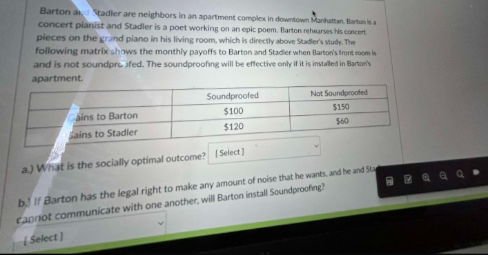 Barton and Stadler are neighbors in an apartment complex in downtown Manhattan. Barton is a
concert pianist and Stadler is a poet working on an epic poem. Barton rehearses his concert
pieces on the grand piano in his living room, which is directly above Stadler's study. The
following matrix shows the monthly payoffs to Barton and Stadler when Barton's front room is
and is not soundproofed. The soundproofing will be effective only if it is installed in Barton's
apartment.
Cains to Barton
Sains to Stadler
Soundproofed
$100
$120
Not Soundproofed
$150
$60
a.) What is the socially optimal outcome? [Select]
b.) If Barton has the legal right to make any amount of noise that he wants, and he and Sta
cannot communicate with one another, will Barton install Soundproofing?
[Select]
06