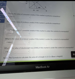 MR
9
What is the value of consumer surplus if this market is perfectly competitive
Select)
W the value of producer surplus if this market is perfectly competitive
IS
What is the lue of consumer surplus if this market is under the control of a monopolist
[Select
What is the value of producer surplus if this market is under the control of a monopolist?
[Select]
What he value of deadweight loss (DWL) if this market is under the control of a monopolist?
[Se
Nete The formula to calculate the area of a triangle is [1/2 x (Base x Heightl
MacBook Air
8