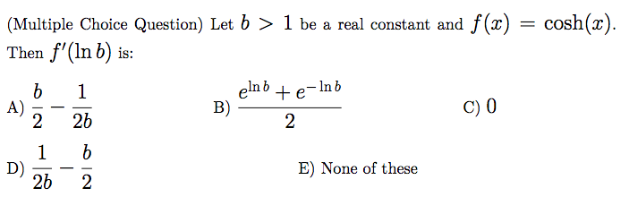 (Multiple Choice Question) Let b > 1 be a real constant and f(x) = cosh(x).
Then f'(In b) is:
- In b
b
A)
elnb + e
B)
1
C) 0
-
26
1
D)
26
E) None of these
|
2
O IN
