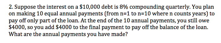 2. Suppose the interest on a $10,000 debt is 8% compounding quarterly. You plan
on making 10 equal annual payments (from n=1 to n=10 where n counts years) to
pay off only part of the loan. At the end of the 10 annual payments, you still owe
$4000, so you add $4000 to the final payment to pay off the balance of the loan.
What are the annual payments you have made?
