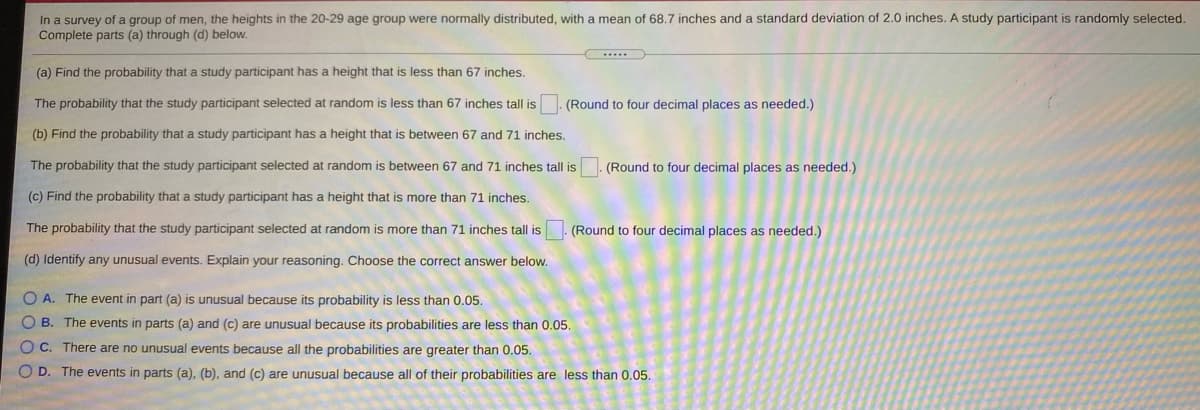 In a survey of a group of men, the heights in the 20-29 age group were normally distributed, with a mean of 68.7 inches and a standard deviation of 2.0 inches. A study participant is randomly selected.
Complete parts (a) through (d) below.
(a) Find the probability that a study participant has a height that is less than 67 inches.
The probability that the study participant selected at random is less than 67 inches tall is
(Round to four decimal places as needed.)
(b) Find the probability that a study participant has a height that i
sbetween 67 and 71 inches.
The probability that the study participant selected at random is between 67 and 71 inches tall is
(Round to four decimal places as needed.)
(c) Find the probability that a study participant has a height that is more than 71 inches.
The probability that the study participant selected at random is more than 71 inches tall is
(Round to four decimal places as needed.)
(d) Identify any unusual events. Explain your reasoning. Choose the correct answer below.
O A. The event in part (a) is unusual because its probability is less than 0.05.
O B. The events in parts (a) and (c) are unusual because its probabilities are less than 0.05.
O C. There are no unusual events because all the probabilities are greater than 0.05.
O D. The events in parts (a), (b), and (c) are unusual because all of their probabilities are less than 0.05.
