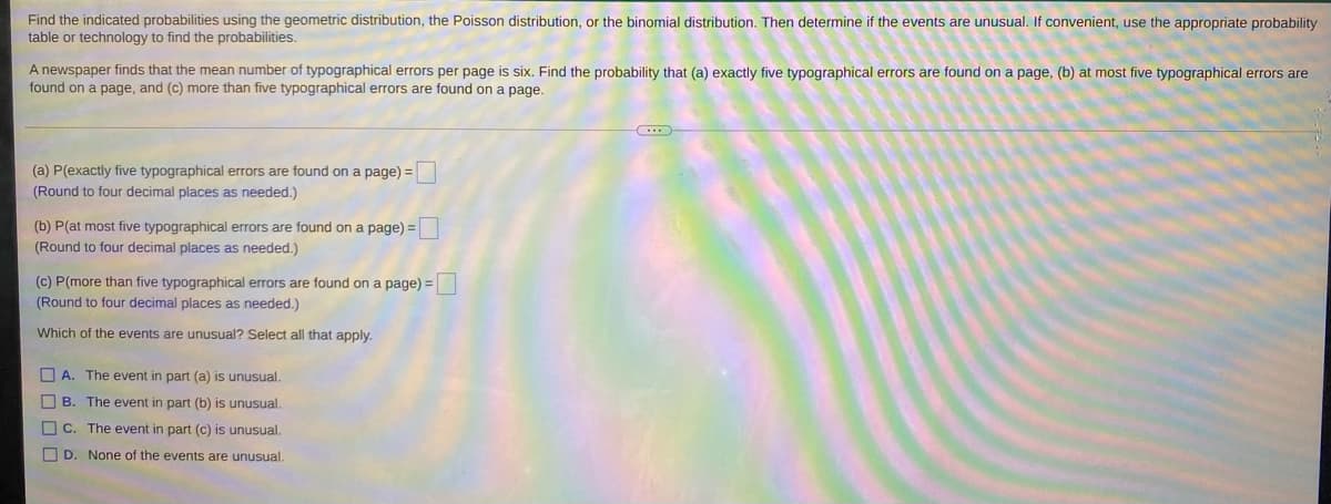 Find the indicated probabilities using the geometric distribution, the Poisson distribution, or the binomial distribution. Then determine if the events are unusual. If convenient, use the appropriate probability
table or technology to find the probabilities.
A newspaper finds that the mean number of typographical errors per page is six. Find the probability that (a) exactly five typographical errors are found on a page, (b) at most five typographical errors are
found on a page, and (c) more than five typographical errors are found on a page.
(a) P(exactly five typographical errors are found on a page) =
(Round to four decimal places as needed.)
(b) P(at most five typographical errors are found on a page) =
(Round to four decimal places as needed.)
(c) P(more than five typographical errors are found on a page) =
(Round to four decimal places as needed.)
Which of the events are unusual? Select all that apply.
O A. The event in part (a) is unusual.
O B. The event in part (b) is unusual.
C. The event in part (c) is unusual.
O D. None of the events are unusual.
