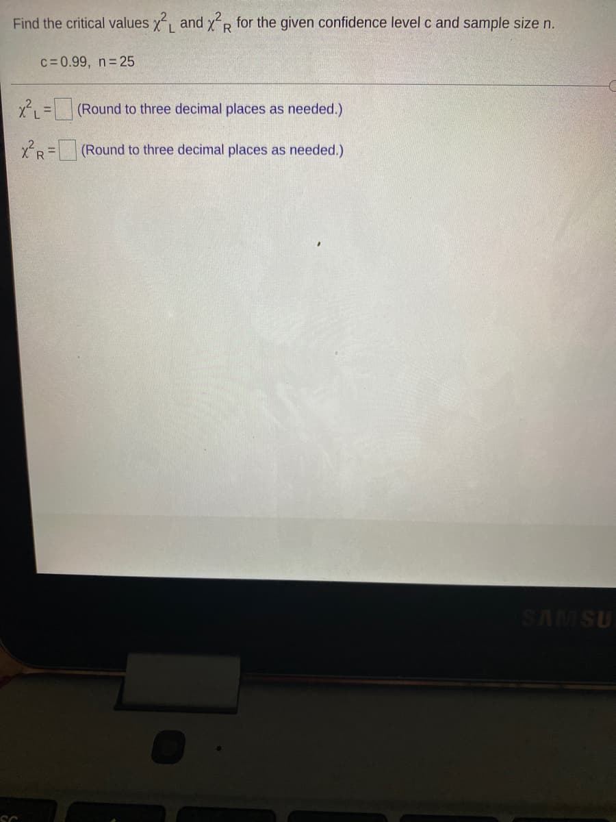 Find the critical values y, and xR for the given confidence level c and sample size n.
L.
c=0.99, n 25
x =(Round to three decimal places as needed.)
xR=(Round to three decimal places as needed.)
SAMSU
