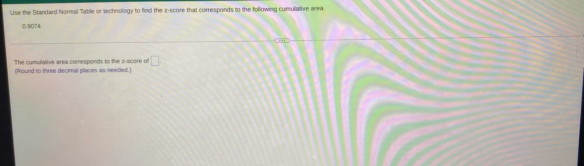 Use the Standard Normal Table or technology to find the z-score that corresponds to the following cumulative area.
0.9074
The cumulative area corresponds to the z-score of
(Round to three decimal places as needed.)
