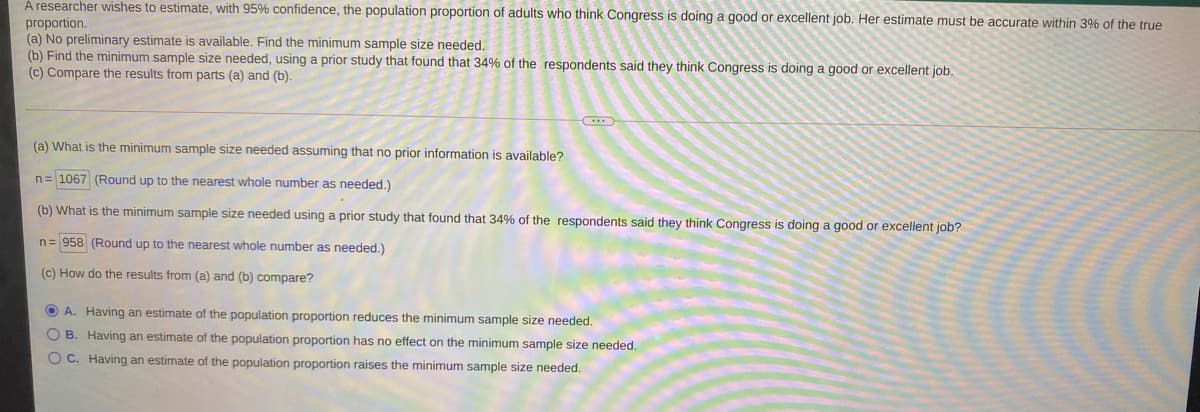 À researcher wishes to estimate, with 95% confidence, the population proportion of adults who think Congress is doing a good or excellent job. Her estimate must be accurate within 3% of the true
proportion.
(a) No preliminary estimate is available. Find the minimum sample size needed.
(b) Find the minimum sample size needed, using a prior study that found that 34% of the respondents said they think Congress is doing a good or excellent job.
(c) Compare the results from parts (a) and (b).
(a) What is the minimum sample size needed assuming that no prior information is available?
n= 1067 (Round up to the nearest whole number as needed.)
(b) What is the minimum sample size needed using a prior study that found that 34% of the respondents said they think Congress is doing a good or excellent job?
n= 958 (Round up to the nearest whole number as needed.)
(c) How do the results from (a) and (b) compare?
O A. Having an estimate of the population proportion reduces the minimum sample size needed.
O B. Having an estimate of the population proportion has no effect on the minimum sample size needed.
O C. Having an estimate of the population proportion raises the minimum sample size needed.
