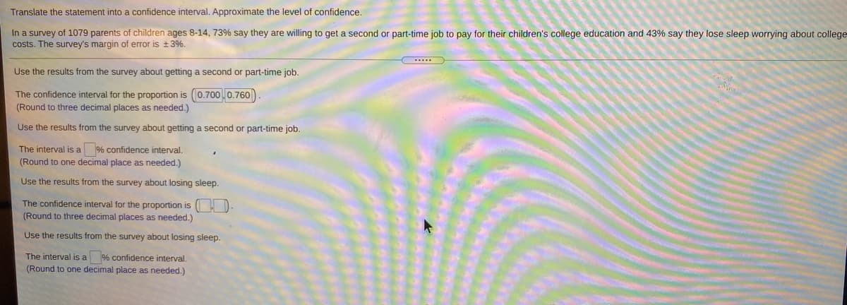 Translate the statement into a confidence interval. Approximate the level of confidence.
In a survey of 1079 parents of children ages 8-14, 73% say they are willing to get a second or part-time job to pay for their children's college education and 43% say they lose sleep worrying about college
costs. The survey's margin of error is +3%.
Use the results from the survey about getting a second or part-time job.
The confidence interval for the proportion is (0.7000.760)
(Round to three decimal places as needed.)
Use the results from the survey about getting a second or part-time job.
The interval is a % confidence interval.
(Round to one decimal place as needed.)
Use the results from the survey about losing sleep.
The confidence interval for the proportion is
(Round to three decimal places as needed.)
Use the results from the survey about losing sleep.
The interval is a % confidence interval.
(Round to one decimal place as needed.)
