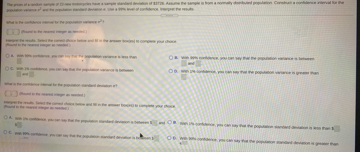 The prices of a random sample of 23 new motorcycles have a sample standard deviation of $3726. Assume the sample is from a normally distributed population. Construct a confidence interval for the
population variance o and the population standard deviation o. Use a 99% level of confidence. Interpret the results.
What is the confidence interval for the population variance o2?
(I) (Round to the nearest integer as needed.)
Interpret the results. Select the correct choice below and fill in the answer box(es) to complete your choice.
(Round to the nearest integer as needed.)
O A. With 99% confidence, you can say that the population variance is less than
O B. With 99% confidence, you can say that the population variance is between
and
OC. With 1% confidence, you can say that the population variance is between
O D. With 1% confidence, you can say that the population variance is greater than
and
What is the confidence interval for the population standard deviation a?
!) (Round to the nearest integer as needed.)
Interpret the results. Select the correct choice below and fill in the answer box(es) to complete your choice.
(Round to the nearest integer as needed.)
O A. With 1% confidence, you can say that the population standard deviation is between $
and O B. With 1% confidence, you can say that the population standard deviation is less than $
O C. With 99% confidence, you can say that the population standard deviation is beaveen $
O D. With 99% confidence, you can say that the population standard deviation is greater than
