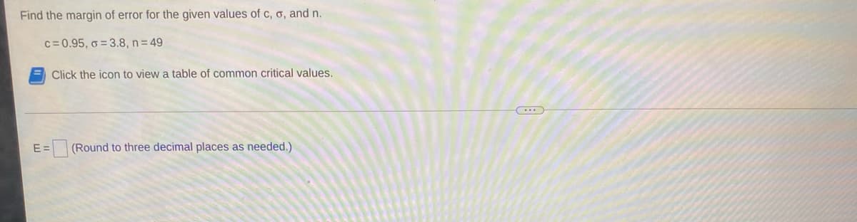 Find the margin of error for the given values of c, o, and n.
c= 0.95, ở = 3.8, n= 49
Click the icon to view a table of common critical values.
E =
(Round to three decimal places as needed.)
