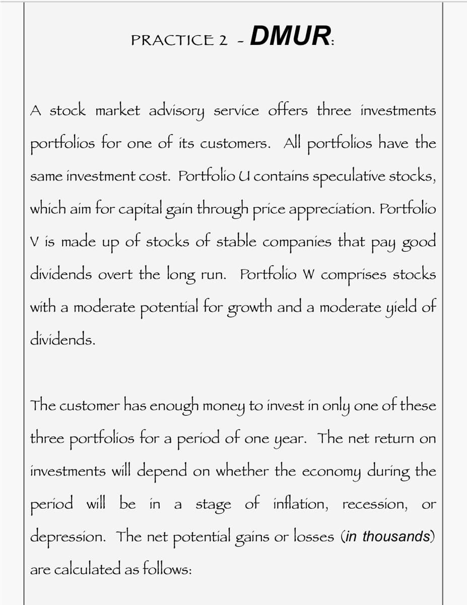 PRACTICE 2 - DMUR
A stock market advisory service offers three investments
portfolios for one of its customers. All portfolios have the
same investment cost. Portfolio U contains speculative stocks,
which aim for capital gain through price appreciation. Portfolio
V is made
up of stocks of stable companies that pay good
dividends overt the long run. Portfolio W comprises stocks
with a moderate potential for growth and a moderate yield of
dividends.
The customer has enough money to invest in only
one of these
three portfolios for a period of one year. The net return on
investments will depend on whether the economy during the
period will be in a stage of inflation, recession, or
depression. The net potential gains or losses (in thousands)
are calculated follows:
as