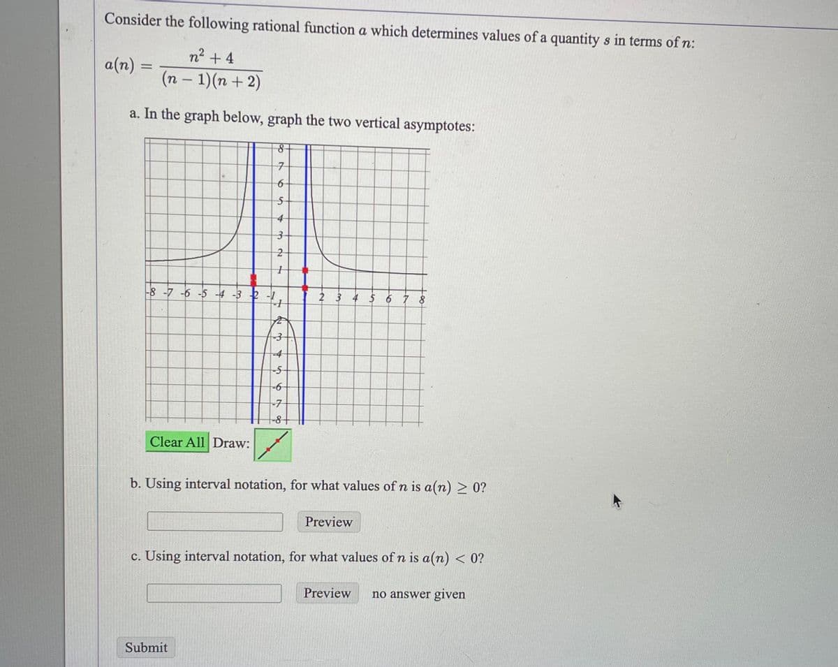 Consider the following rational function a which determines values of a quantity s in terms of n:
n² +4
(n − 1)(n+2)
-
a(n)
=
a. In the graph below, graph the two vertical asymptotes:
Clear All Draw:
8
7
654321
5-
-8 -7 -6 -5 -4 -3 2-1
4
Submit
3-
-3
--5
-6
67
-7
-8 +
2 3 4 5 6 7 8
b. Using interval notation, for what values of n is a(n) ≥ 0?
Preview
c. Using interval notation, for what values of n is a(n) < 0?
Preview no answer given