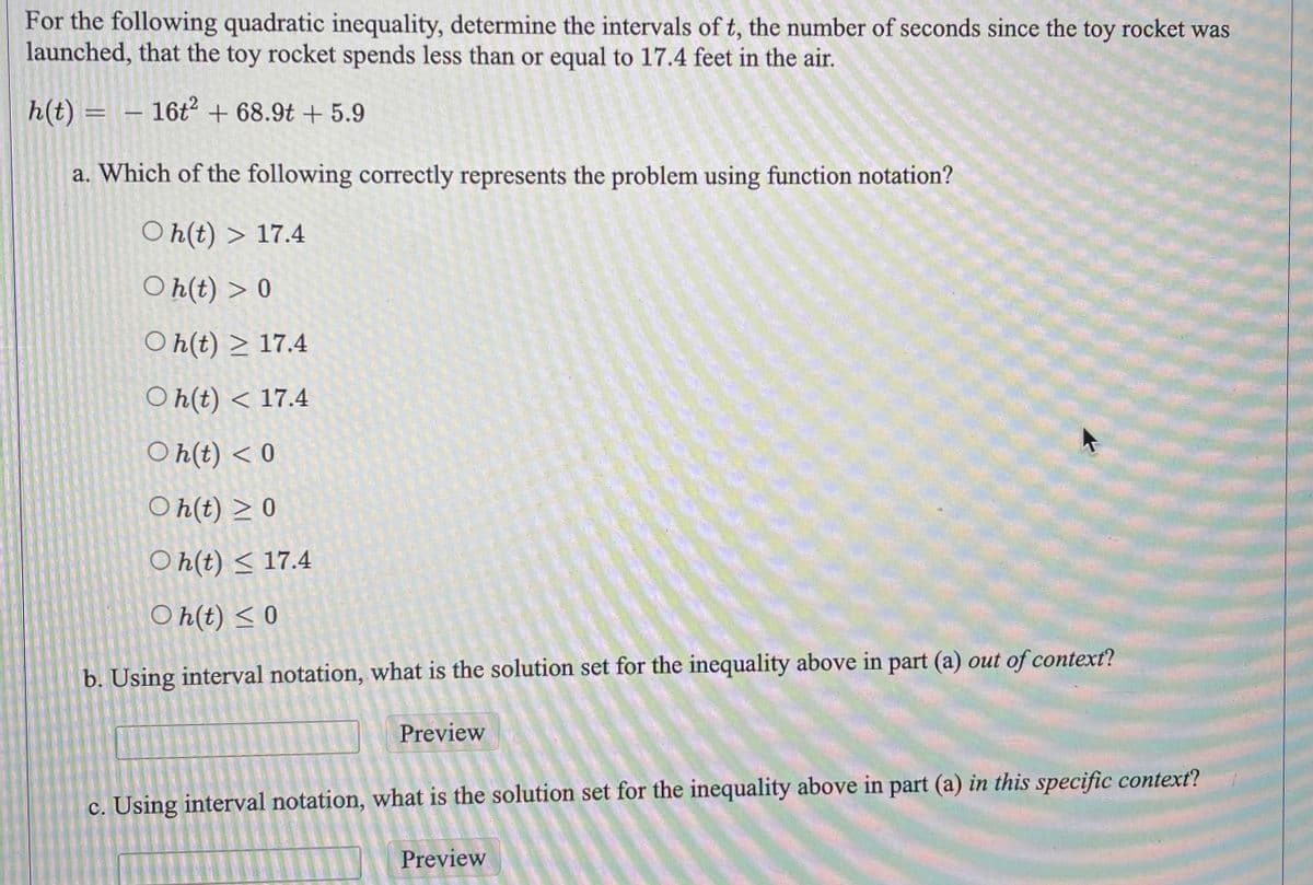 For the following quadratic inequality, determine the intervals of t, the number of seconds since the toy rocket was
launched, that the toy rocket spends less than or equal to 17.4 feet in the air.
h(t) = 16t² + 68.9t + 5.9
—-
a. Which of the following correctly represents the problem using function notation?
Oh(t)
17.4
Oh(t) > 0
Oh(t) ≥ 17.4
Oh(t) < 17.4
Oh(t) < 0
Oh(t) ≥ 0
Oh(t) ≤ 17.4
Oh(t) ≤0
b. Using interval notation, what is the solution set for the inequality above in part (a) out of context?
Preview
c. Using interval notation, what is the solution set for the inequality above in part (a) in this specific context?
Preview