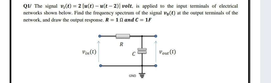 Q1/ The signal v,(t) = 2 [u(t) – u(t – 2)] volt, is applied to the input terminals of electrical
networks shown below. Find the frequency spectrum of the signal vo(t) at the output terminals of the
network, and draw the output response. R = 10 and C = 1F
R
Vin(t)
Vout (t)
C
GND
