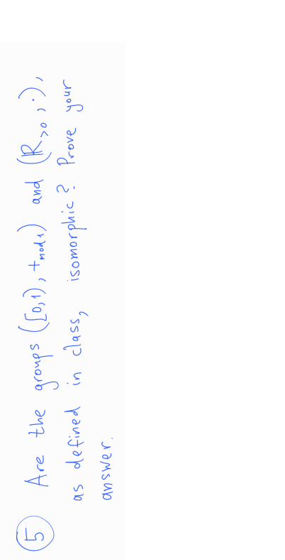 5
Are the groups ([0,1), tmode)
([0,1), troda)
and (R so;.),
as defined in class, isomorphic? Prove your
answer.