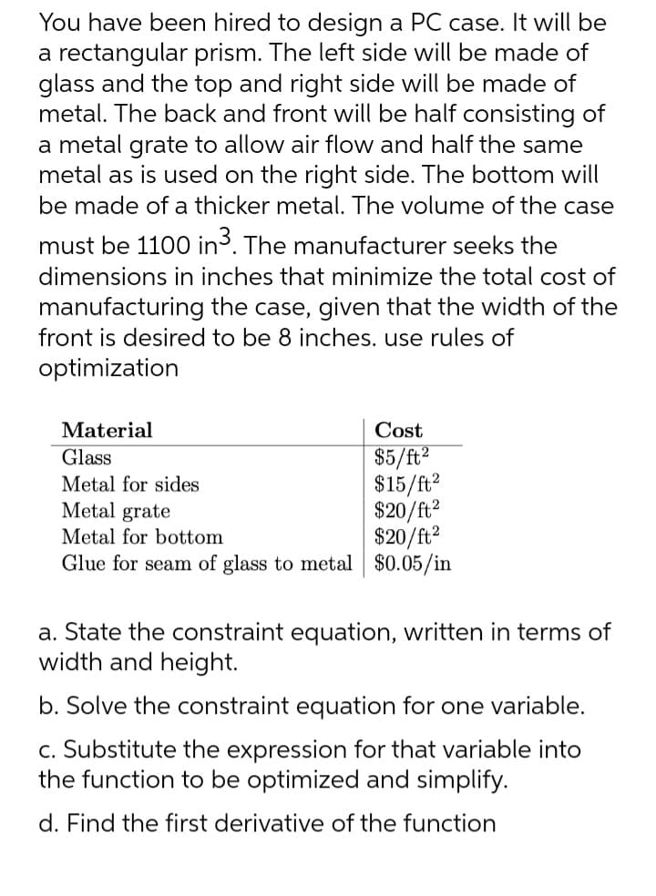 You have been hired to design a PC case. It will be
a rectangular prism. The left side will be made of
glass and the top and right side will be made of
metal. The back and front will be half consisting of
a metal grate to allow air flow and half the same
metal as is used on the right side. The bottom will
be made of a thicker metal. The volume of the case
must be 1100 in ³. The manufacturer seeks the
dimensions in inches that minimize the total cost of
manufacturing the case, given that the width of the
front is desired to be 8 inches. use rules of
optimization
Material
Glass
Metal for sides
Cost
$5/ft²
$15/ft²
$20/ft²
$20/ft²
Glue for seam of glass to metal $0.05/in
Metal grate
Metal for bottom
a. State the constraint equation, written in terms of
width and height.
b. Solve the constraint equation for one variable.
c. Substitute the expression for that variable into
the function to be optimized and simplify.
d. Find the first derivative of the function