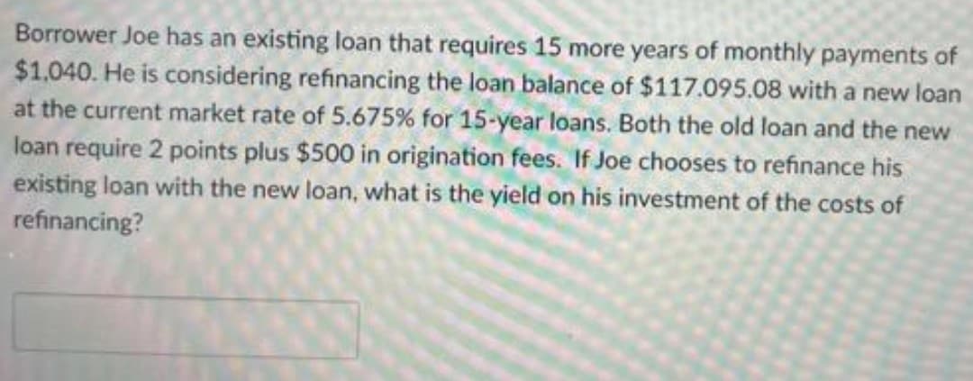 Borrower Joe has an existing loan that requires 15 more years of monthly payments of
$1,040. He is considering refinancing the loan balance of $117.095.08 with a new loan
at the current market rate of 5.675% for 15-year loans. Both the old loan and the new
loan require 2 points plus $500 in origination fees. If Joe chooses to refinance his
existing loan with the new loan, what is the yield on his investment of the costs of
refinancing?