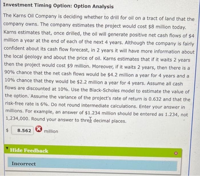 Investment Timing Option: Option Analysis
The Karns Oil Company is deciding whether to drill for oil on a tract of land that the
company owns. The company estimates the project would cost $8 million today.
Karns estimates that, once drilled, the oil will generate positive net cash flows of $4
million a year at the end of each of the next 4 years. Although the company is fairly
confident about its cash flow forecast, in 2 years it will have more information about
the local geology and about the price of oil. Karns estimates that if it waits 2 years
then the project would cost $9 million. Moreover, if it waits 2 years, then there is a
90% chance that the net cash flows would be $4.2 million a year for 4 years and a
10% chance that they would be $2.2 million a year for 4 years. Assume all cash
flows are discounted at 10%. Use the Black-Scholes model to estimate the value of
the option. Assume the variance of the project's rate of return is 0.632 and that the
risk-free rate is 6%. Do not round intermediate calculations. Enter your answer in
millions. For example, an answer of $1.234 million should be entered as 1.234, not
1,234,000. Round your answer to three decimal places.
*
8.562
million
Hide Feedback
Incorrect