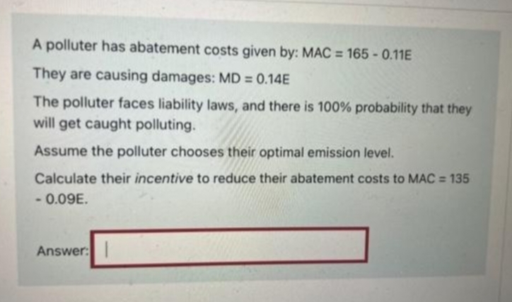 A polluter has abatement costs given by: MAC = 165 -0.11E
They are causing damages: MD = 0.14E
The polluter faces liability laws, and there is 100% probability that they
will get caught polluting.
Assume the polluter chooses their optimal emission level.
Calculate their incentive to reduce their abatement costs to MAC = 135
- 0.09E.
Answer: