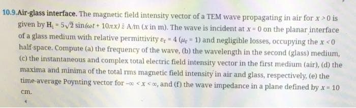 10.9.Air-glass interface. The magnetic field intensity vector of a TEM wave propagating in air for x > 0 is
given by H₁ = 5√2 sin(ot+ 10xx) : A/m (x in m). The wave is incident at x = 0 on the planar interface
of a glass medium with relative permittivity er = 4 (r= 1) and negligible losses, occupying the x <0
half-space. Compute (a) the frequency of the wave, (b) the wavelength in the second (glass) medium,
(c) the instantaneous and complex total electric field intensity vector in the first medium (air), (d) the
maxima and minima of the total rms magnetic field intensity in air and glass, respectively, (e) the
time-average Poynting vector for -0<x<x, and (f) the wave impedance in a plane defined by x = 10
cm.