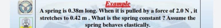 Example
A spring is 0.38m long. When it is pulled by a force of 2.0 N , it
stretches to 0.42 m. What is the spring constant ? Assume the
spring behaves elastically.
