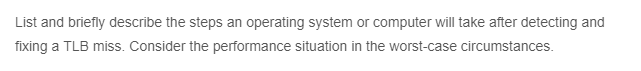 List and briefly describe the steps an operating system or computer will take after detecting and
fixing a TLB miss. Consider the performance situation in the worst-case circumstances.