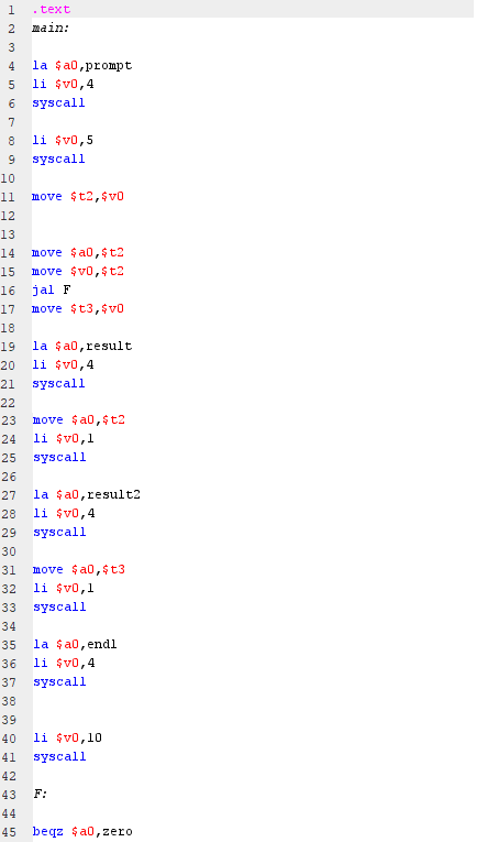 .text
2
main:
4
la $a0,prompt
li $v0,4
syscall
7
li $v0,5
syscall
10
11
move $t2,$vo
12
13
14
move $a0,$t2
15
move $v0,$t2
16
jal F
17
move $t3,$vo
18
la $a0,result
li $v0,4
19
20
21
syscall
22
23
move $a0,$t2
24
li $v0,1
25
syscall
26
27
la şa0,result2
28
li $v0,4
29
syscall
30
31
move şa0,$t3
32
li $v0,1
33
syscall
34
la $a0,endl
li $v0,4
35
36
37
syscall
38
39
40
li $v0,10
41
syscall
42
43
F:
44
45 begz $a0,zero
