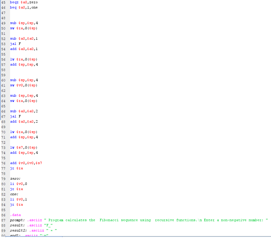 45 beqz $a0,zero
46 beg $a0,1,one
47
48
49
sub $ sp,$ sp,4
50
sw $ra,0($ sp)
51
52
sub $a0,$ a0,1
53
jal F
54
add $a0,$ a0,1
55
lw $ra,0($ sp)
56
57
add $sp,$ sp,4
58
59
60
sub $ sp,$ sp,4
61
sw $v0,0($sp)
62
sub $ sp,$ sp,4
sw $ra,0($ sp)
63
64
65
66
sub $a0,$ a0,2
67
jal F
68
add $a0,$ a0,2
69
70
lv $ra,0($ sp)
71
add $sp,$ sp,4
72
lv $s7,0($ sp)
add $ sp,$ sp,4
73
74
75
76
add $v0,$v0,$s7
77
jr $ra
78
79
zero:
80
li $v0,0
81
jr $ra
82
one:
83
li $v0,1
84
jr $ra
85
86
. data
87
prompt: . asciiz "
Program calculates the
Fibonacci sequence using recursive functions. \n Enter a non-negative number: "
88
result:
.asciiz "F "
result2: . asciiz "
asciiz "n".
89
endl:
