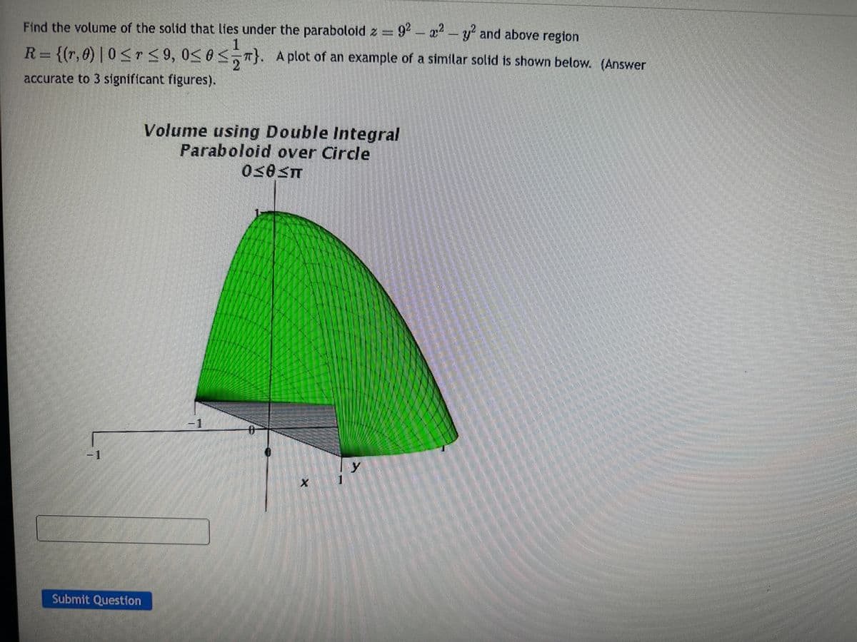 Find the volume of the solid that lies under the paraboloid z = 92 - x² - y² and above region
1
R = {(r, 0) | 0 < r ≤ 9, 0≤ 0 <}. A plot of an example of a similar solid is shown below. (Answer
accurate to 3 significant figures).
L
Submit Question
Volume using Double Integral
Paraboloid over Circle
0≤0≤T
1
X 1
y