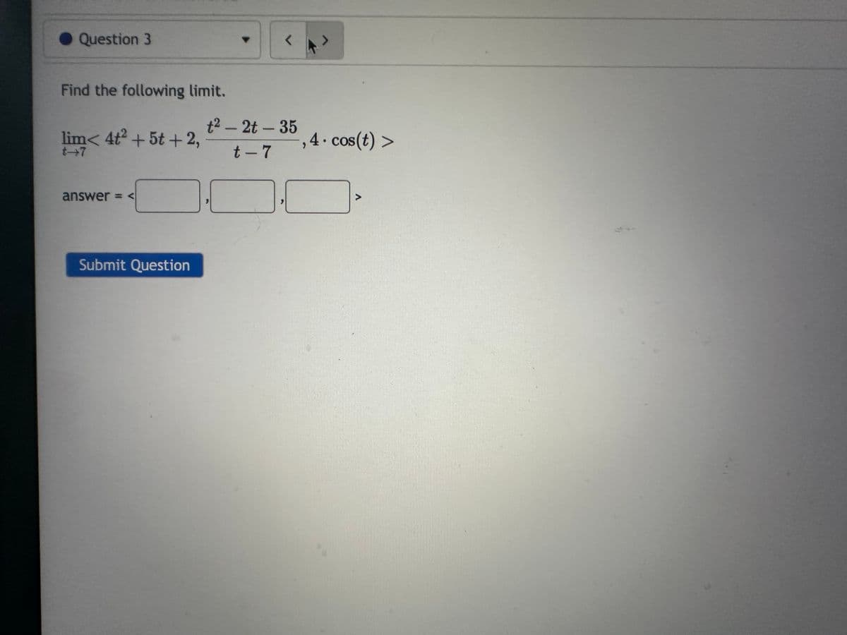 Question 3
Find the following limit.
lim< 4t2 + 5t+2,
answer = <
Submit Question
t²- 2t-35
t-7
,4.cos(t) >