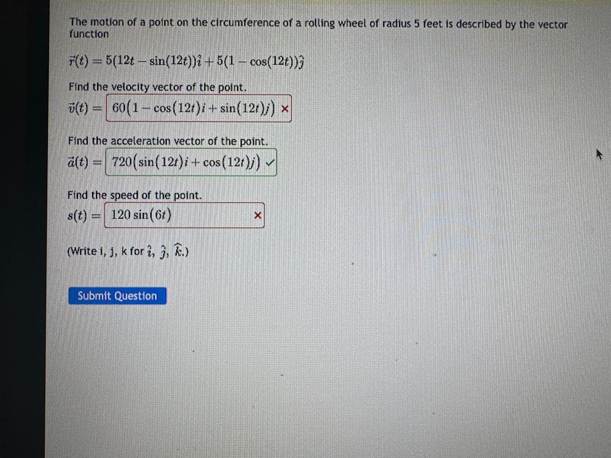 The motion of a point on the circumference of a rolling wheel of radius 5 feet is described by the vector
function
F(t) = 5(12t - sin(12t))? +5(1 cos(12t)))
Find the velocity vector of the point.
(t) = 60(1- cos (12t)i + sin(12t)j) ×
Find the acceleration vector of the point.
ä(t) = 720(sin(12t)i + cos (12t)j) ✓
Find the speed of the point.
s(t) = 120 sin (6t)
(Write i, j, k for 2,5, k.)
Submit Question