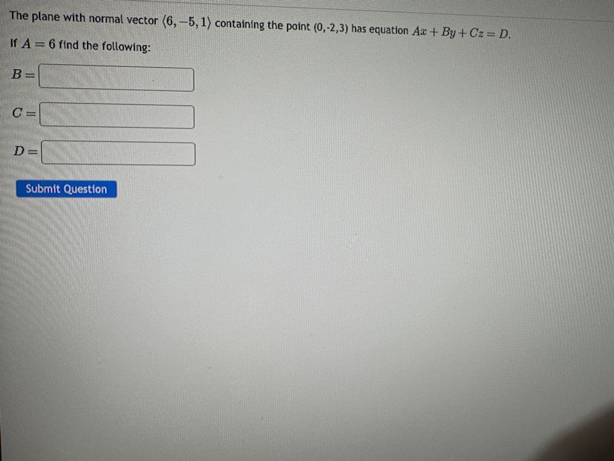 The plane with normal vector (6,-5, 1) containing the point (0,-2,3) has equation Ax+By+Cz = D.
If A = 6 find the following:
B =
D=
Submit Question