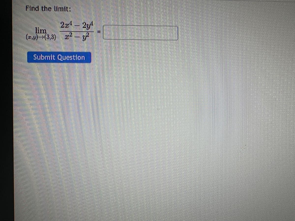 **Finding the Limit:**

In this exercise, you are asked to find the limit of the given function as the point \((x, y)\) approaches \((3, 3)\).

\[
\lim_{(x, y) \to (3, 3)} \frac{2x^4 - 2y^4}{x^2 - y^2}
\]

**Steps to Approach the Problem:**

1. **Substitution:** Initially attempt to substitute \(x = 3\) and \(y = 3\) directly into the function. If you encounter a zero denominator, further analytical steps are necessary.

2. **Factoring:** Factor both the numerator and denominator when possible to find and eliminate common factors.

3. **Simplify:** Simplify the resulting expression to see if the limit can be evaluated more clearly.

**Graph or Diagram Explanation:**

If there were graphs or diagrams associated with this limit problem, they would typically illustrate:
- The behavior of the function \(f(x, y)\) near the point \((3, 3)\).
- How the function values converge to the limit from different paths, for instance, approaching along the line \(y=x\) or along \(y=3\).

**Example Path Analysis:**
- Substituting \(y = 3\):
  \[
  f(x, 3) = \frac{2x^4 - 2 \cdot 3^4}{x^2 - 3^2} = \frac{2x^4 - 162}{x^2 - 9}
  \]
- Further simplification and analysis would follow from here.

This interactive exercise demands critical algebraic manipulation to reach a conclusive answer. Once you have worked through the problem, please submit your final answer in the provided answer box.

**Submit Question:**
There is a button labeled "Submit Question" which should be clicked once you have entered your answer in the box provided.

**Formula Context:**
Understanding the concepts of limits, algebraic manipulation, and L'Hopital's Rule will be beneficial when solving limit problems such as this. Make sure to practice different methods to gain proficiency.