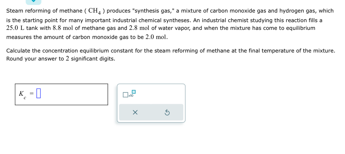 Steam reforming of methane (CH4) produces "synthesis gas," a mixture of carbon monoxide gas and hydrogen gas, which
is the starting point for many important industrial chemical syntheses. An industrial chemist studying this reaction fills a
25.0 L tank with 8.8 mol of methane gas and 2.8 mol of water vapor, and when the mixture has come to equilibrium
measures the amount of carbon monoxide gas to be 2.0 mol.
Calculate the concentration equilibrium constant for the steam reforming of methane at the final temperature of the mixture.
Round your answer to 2 significant digits.
K = 0
x10
X