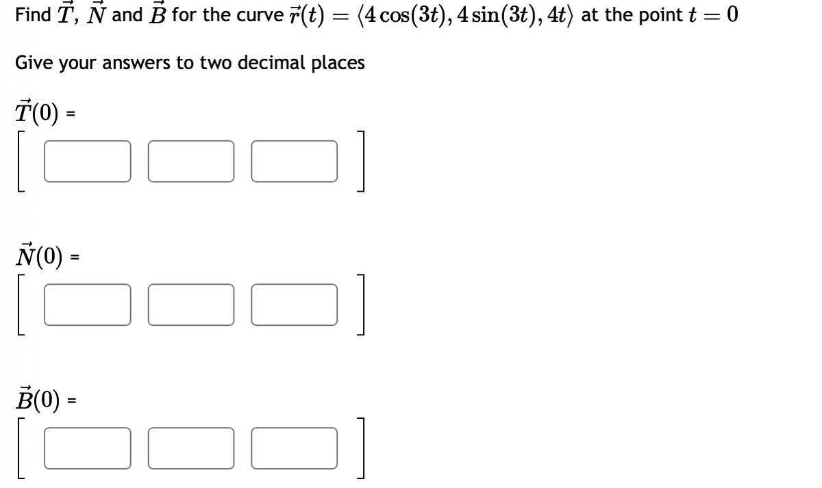 Find T, Ñ and B for the curve (t) = (4 cos(3t), 4 sin(3t), 4t) at the point t = 0
Give your answers to two decimal places
T(0) =
Ñ(0) =
B(0) =