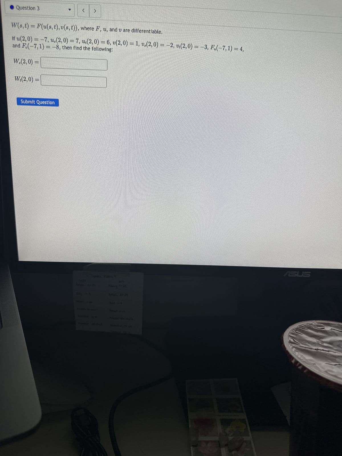 Question 3
W.(2,0)=
W(s, t) = F(u(s, t), v(s, t)), where F, u, and v are differentiable.
and F(-7,1)= -8, then find the following:
If u(2,0) = −7, u.(2, 0) = 7, w(2, 0) = 6, v(2,0) = 1, v.(2,0) = −2, vė(2,0) = −3, F.(−7, 1) = 4,
W. (2,0) =
(299997)
(
Submit Question
>
As 23-25
Chomber 22 Ph
2029
February 1-28
PotesT 11-17
ASUS