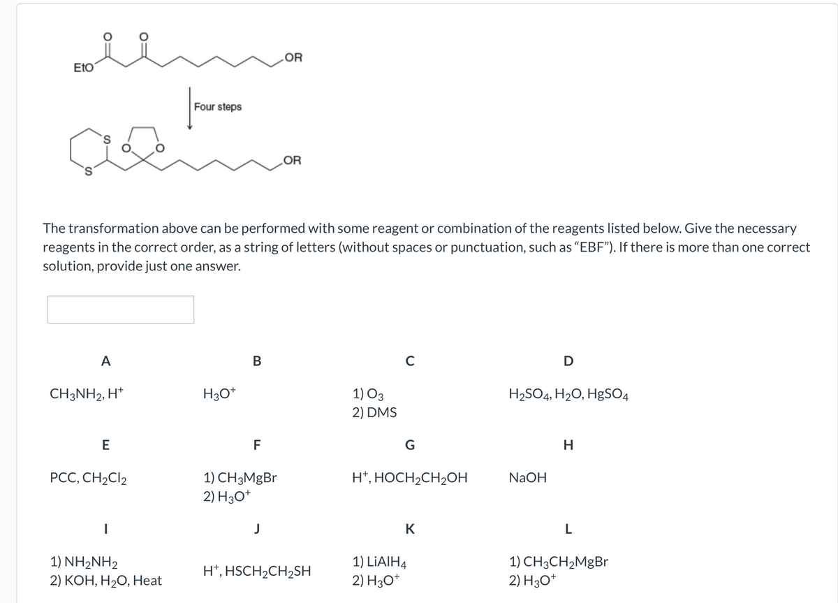 Eto
A
CH3NH2, H+
The transformation above can be performed with some reagent or combination of the reagents listed below. Give the necessary
reagents in the correct order, as a string of letters (without spaces or punctuation, such as "EBF"). If there is more than one correct
solution, provide just one answer.
E
PCC, CH₂Cl2
Four steps
1) NH2NH2
2) KOH, H₂O, Heat
H3O+
B
F
1) CH3MgBr
2) H3O+
OR
J
OR
H+, HSCH₂CH₂SH
1) 03
2) DMS
C
G
H+, HOCH₂CH₂OH
K
1) LiAlH4
2) H3O+
D
H₂SO4, H₂O, HgSO4
NaOH
H
L
1) CH3CH₂MgBr
2) H3O+