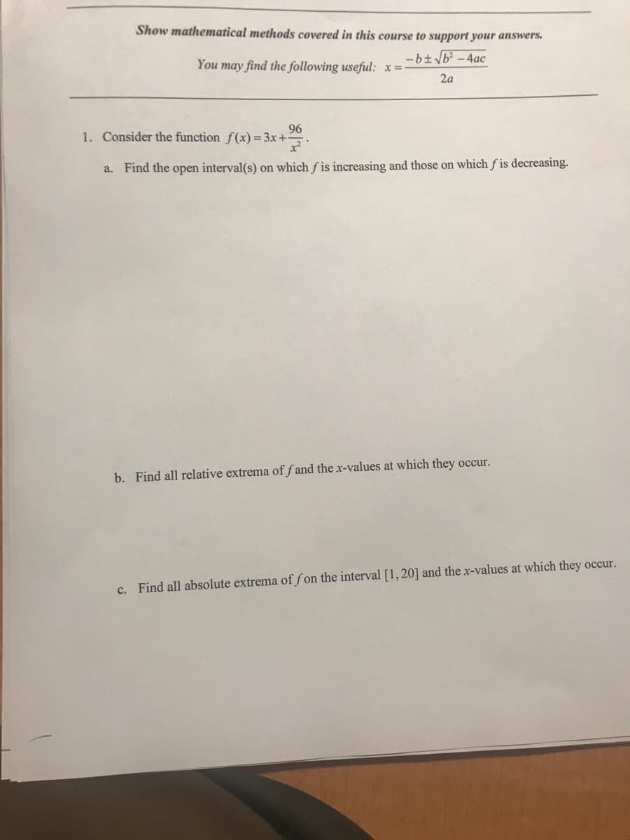 Show mathematical methods covered in this course to support your answers.
-b± √b²-4ac
2a
You may find the following useful: x =
96
1. Consider the function f(x)=3x+
a. Find the open interval(s) on which fis increasing and those on which fis decreasing.
b. Find all relative extrema of fand the x-values at which they occur.
c. Find all absolute extrema of fon the interval [1,20] and the x-values at which they occur.