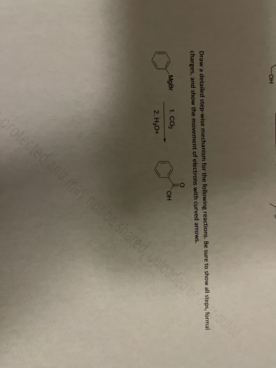 OH
Draw a detailed step-wise mechanism for the following reactions. Be sure to show all step
charges, and show the movement of electrons with curved arrows.
MgBr
protected and may not be shared, uploaded or buted
1. CO₂
2. H3O+
OH