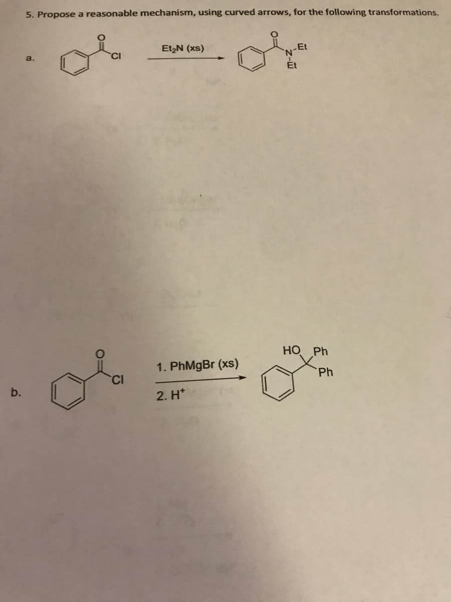 b.
5. Propose a reasonable mechanism, using curved arrows, for the following transformations.
a.
CI
Et₂N (xs)
1. PhMgBr (xs)
2. H*
Et
HO Ph
Ph