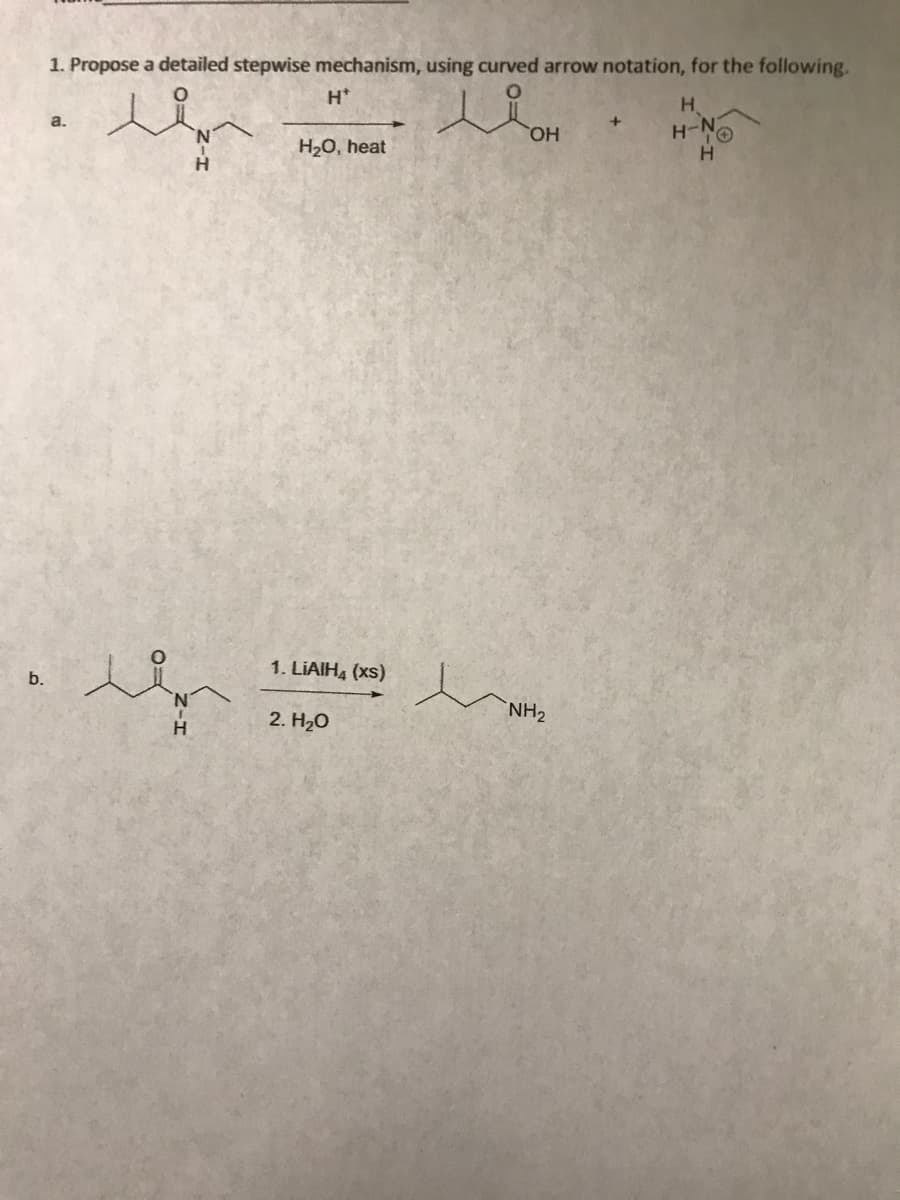 b.
1. Propose a detailed stepwise mechanism, using curved arrow notation, for the following.
H*
LiOH
OH
a.
H
H₂O, heat
1. LIAIH4 (xs)
2. H₂O
e
NH₂
+
H
H-NⓇ
H